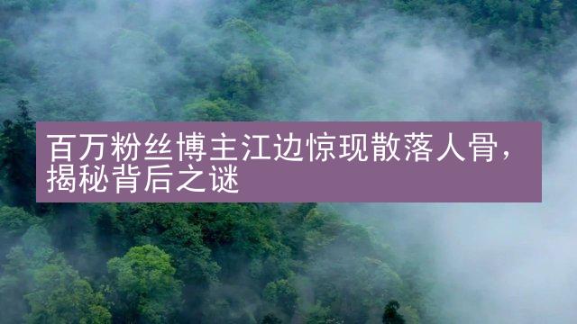 百万粉丝博主江边惊现散落人骨，揭秘背后之谜