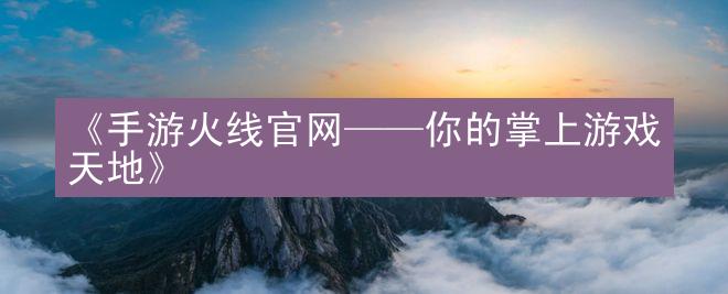 《手游火线官网——你的掌上游戏天地》