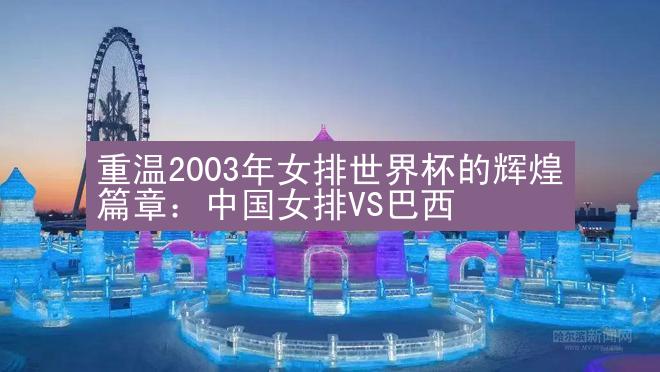 重温2003年女排世界杯的辉煌篇章：中国女排VS巴西