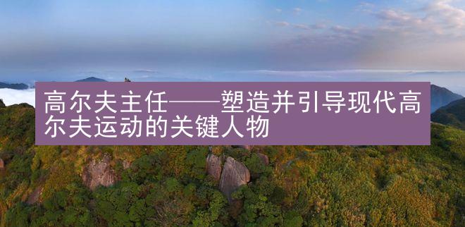 高尔夫主任——塑造并引导现代高尔夫运动的关键人物