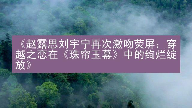 《赵露思刘宇宁再次激吻荧屏：穿越之恋在《珠帘玉幕》中的绚烂绽放》