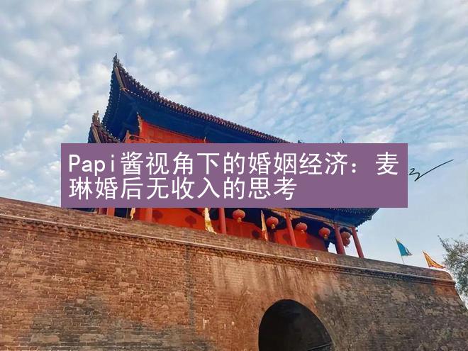 Papi酱视角下的婚姻经济：麦琳婚后无收入的思考