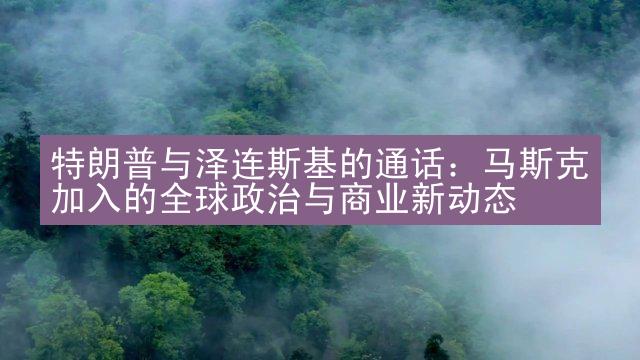 特朗普与泽连斯基的通话：马斯克加入的全球政治与商业新动态