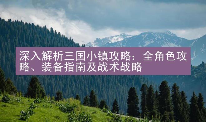 深入解析三国小镇攻略：全角色攻略、装备指南及战术战略