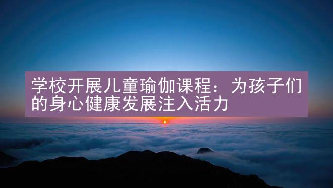 学校开展儿童瑜伽课程：为孩子们的身心健康发展注入活力