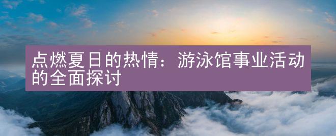 点燃夏日的热情：游泳馆事业活动的全面探讨