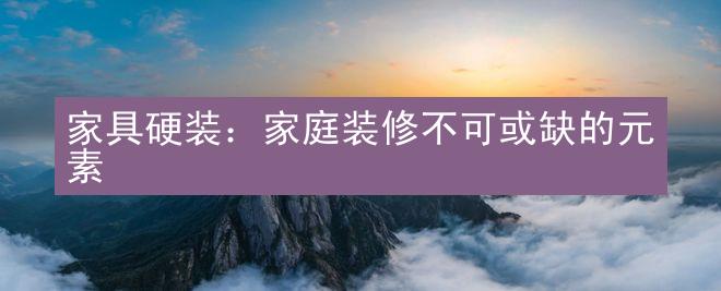 家具硬装：家庭装修不可或缺的元素