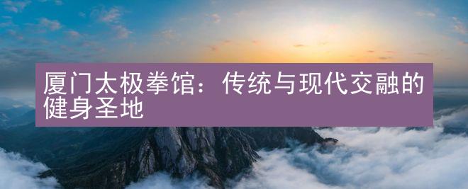 厦门太极拳馆：传统与现代交融的健身圣地