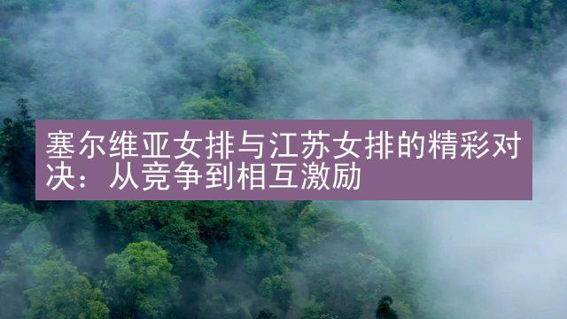 塞尔维亚女排与江苏女排的精彩对决：从竞争到相互激励