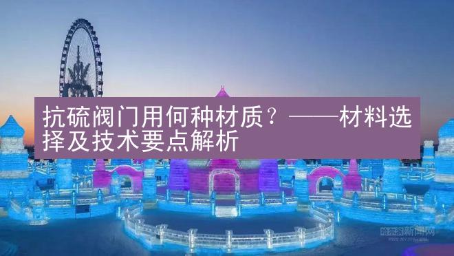 抗硫阀门用何种材质？——材料选择及技术要点解析