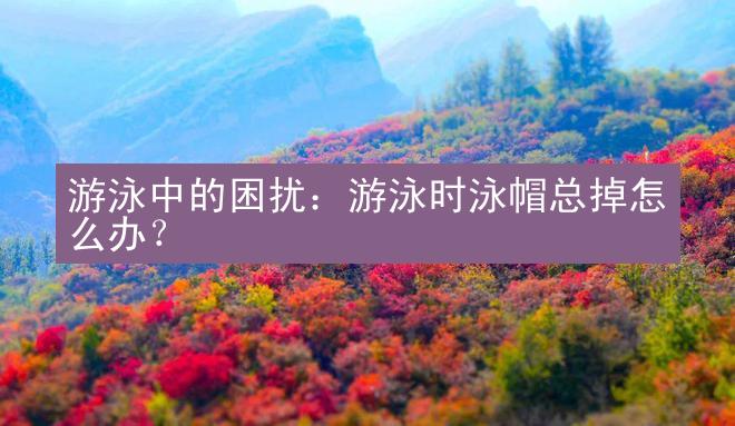 游泳中的困扰：游泳时泳帽总掉怎么办？