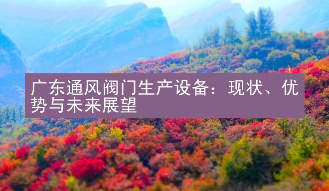 广东通风阀门生产设备：现状、优势与未来展望