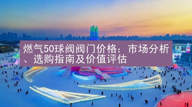 燃气50球阀阀门价格：市场分析、选购指南及价值评估