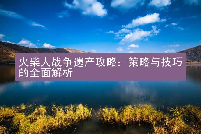 火柴人战争遗产攻略：策略与技巧的全面解析